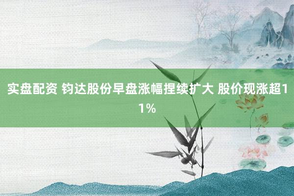 实盘配资 钧达股份早盘涨幅捏续扩大 股价现涨超11%