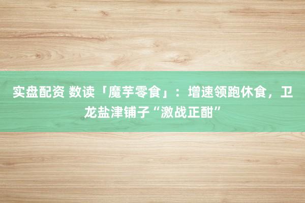 实盘配资 数读「魔芋零食」：增速领跑休食，卫龙盐津铺子“激战正酣”