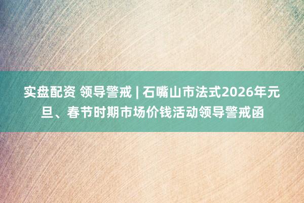 实盘配资 领导警戒 | 石嘴山市法式2026年元旦、春节时期市场价钱活动领导警戒函