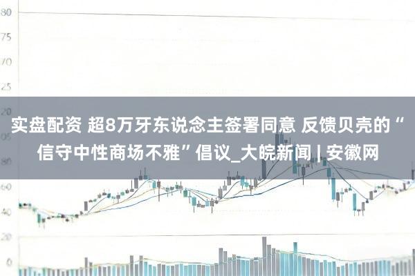 实盘配资 超8万牙东说念主签署同意 反馈贝壳的“信守中性商场不雅”倡议_大皖新闻 | 安徽网