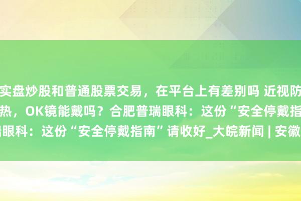 实盘炒股和普通股票交易，在平台上有差别吗 近视防控挑战赛 | 孩子伤风发热，OK镜能戴吗？合肥普瑞眼科：这份“安全停戴指南”请收好_大皖新闻 | 安徽网