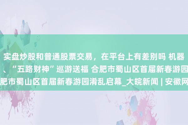 实盘炒股和普通股票交易，在平台上有差别吗 机器东说念主挥毫写“福”、“五路财神”巡游送福 合肥市蜀山区首届新春游园淆乱启幕_大皖新闻 | 安徽网