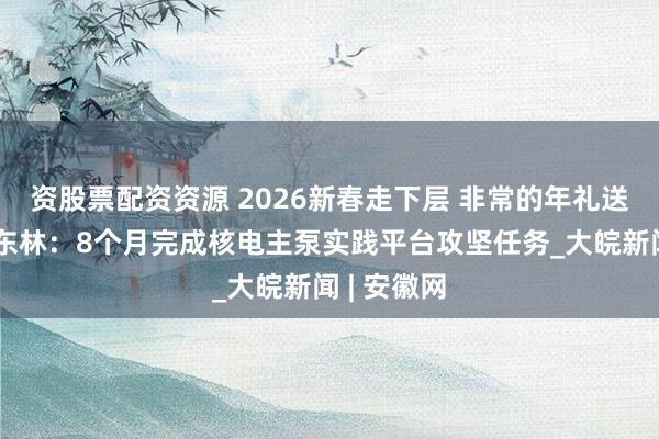 资股票配资资源 2026新春走下层 非常的年礼送爸妈丨徐东林：8个月完成核电主泵实践平台攻坚任务_大皖新闻 | 安徽网