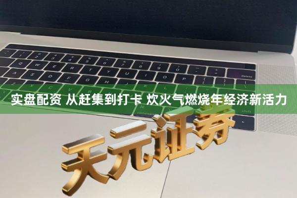 实盘配资 从赶集到打卡 炊火气燃烧年经济新活力