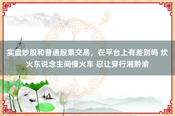 实盘炒股和普通股票交易，在平台上有差别吗 炊火东说念主间慢火车 忍让穿行湘黔渝