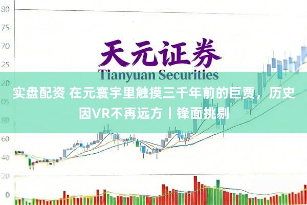 实盘配资 在元寰宇里触摸三千年前的巨贾，历史因VR不再远方丨锋面挑剔
