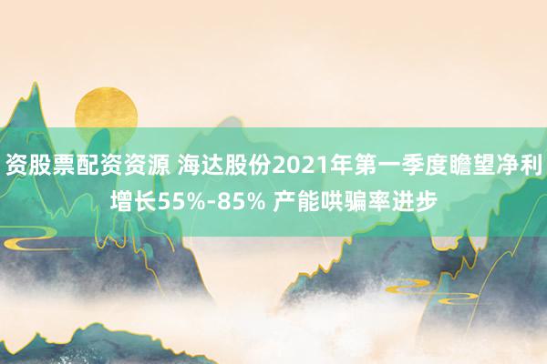 资股票配资资源 海达股份2021年第一季度瞻望净利增长55%-85% 产能哄骗率进步