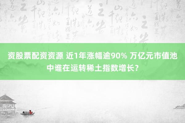 资股票配资资源 近1年涨幅逾90% 万亿元市值池中谁在运转稀土指数增长？